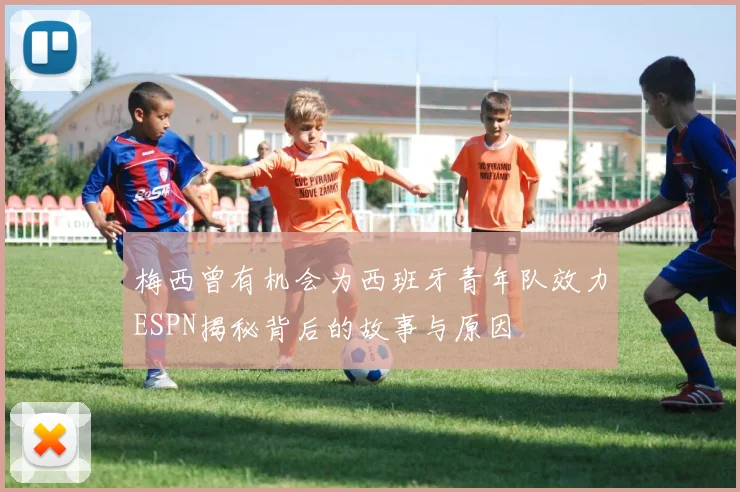梅西曾有机会为西班牙青年队效力ESPN揭秘背后的故事与原因