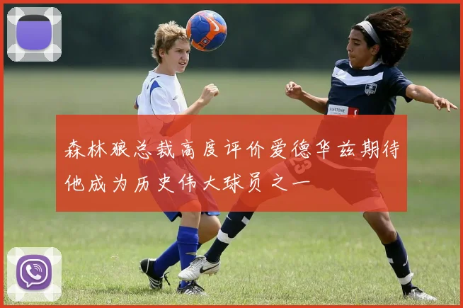 森林狼总裁高度评价爱德华兹期待他成为历史伟大球员之一
