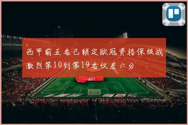 西甲前五名已锁定欧冠资格保级战激烈第10到第19名仅差六分