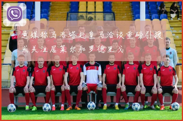 意媒称马洛塔赴皇马洽谈重磅引援或关注居莱尔和罗德里戈