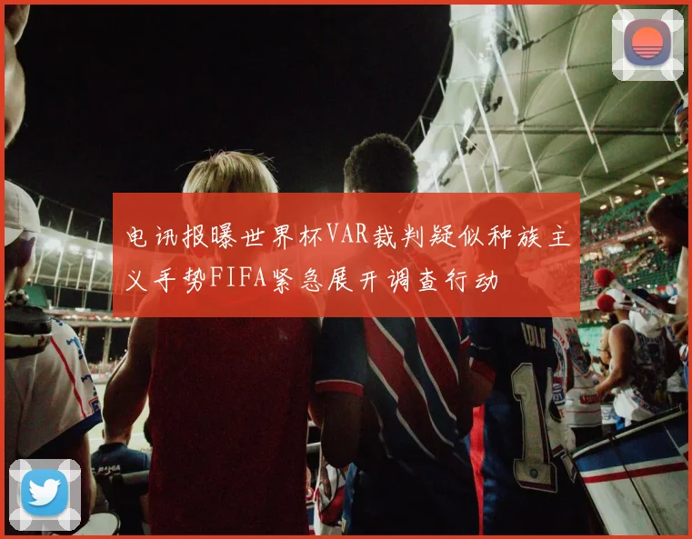 电讯报曝世界杯VAR裁判疑似种族主义手势FIFA紧急展开调查行动