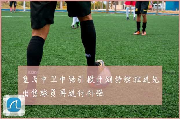 皇马中卫中场引援计划持续推进先出售球员再进行补强