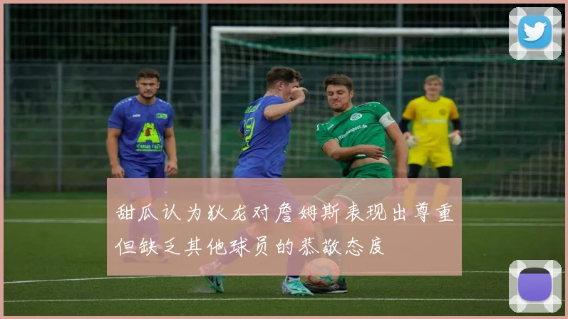 甜瓜认为狄龙对詹姆斯表现出尊重但缺乏其他球员的恭敬态度