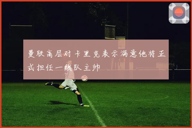 曼联高层对卡里克表示满意他将正式担任一线队主帅