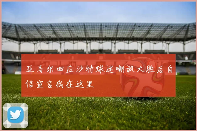 亚马尔回应沙特球迷嘲讽大胜后自信宣言我在这里