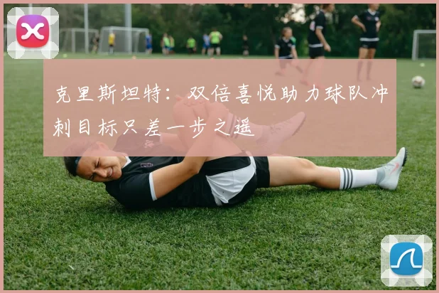 克里斯坦特：双倍喜悦助力球队冲刺目标只差一步之遥