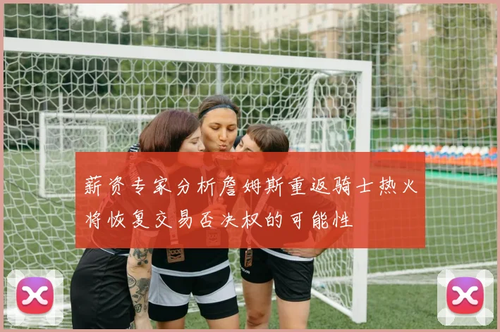 薪资专家分析詹姆斯重返骑士热火将恢复交易否决权的可能性
