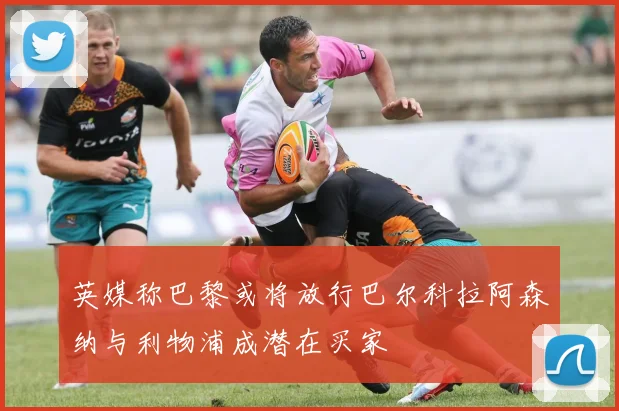 英媒称巴黎或将放行巴尔科拉阿森纳与利物浦成潜在买家