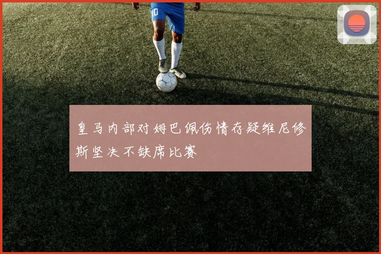 皇马内部对姆巴佩伤情存疑维尼修斯坚决不缺席比赛