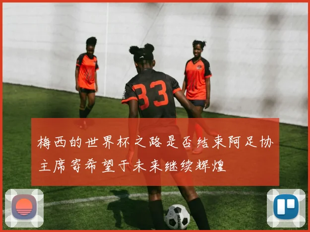 梅西的世界杯之路是否结束阿足协主席寄希望于未来继续辉煌