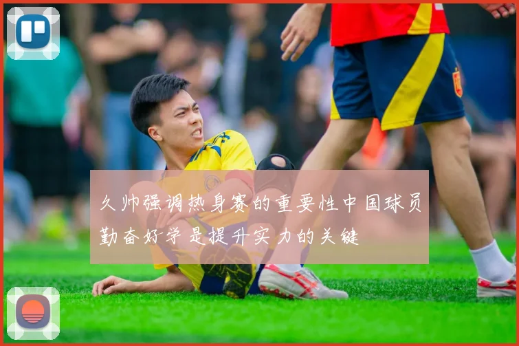 久帅强调热身赛的重要性中国球员勤奋好学是提升实力的关键