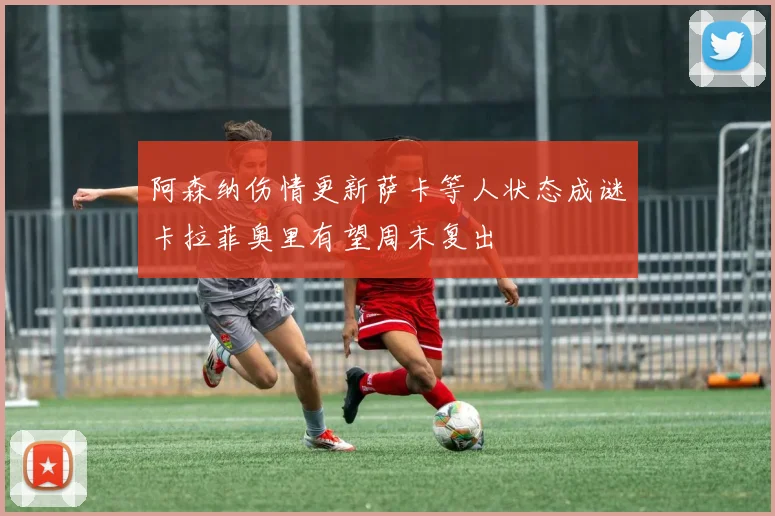 阿森纳伤情更新萨卡等人状态成谜卡拉菲奥里有望周末复出