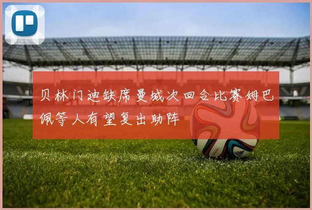 贝林门迪缺席曼城次回合比赛姆巴佩等人有望复出助阵