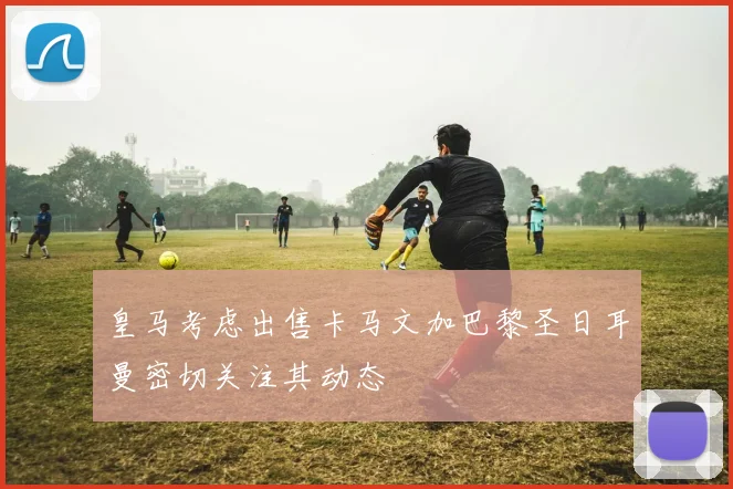 皇马考虑出售卡马文加巴黎圣日耳曼密切关注其动态