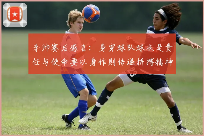 李帅赛后感言：身穿球队球衣是责任与使命要以身作则传递拼搏精神