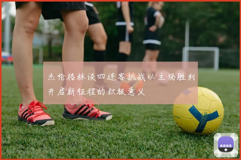 杰伦格林谈四连客挑战以主场胜利开启新征程的积极意义