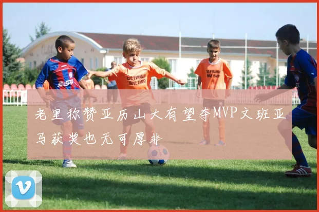老里称赞亚历山大有望夺MVP文班亚马获奖也无可厚非